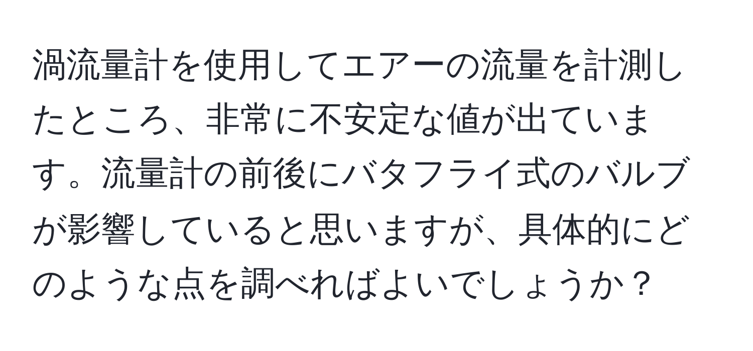 渦流量計を使用してエアーの流量を計測したところ、非常に不安定な値が出ています。流量計の前後にバタフライ式のバルブが影響していると思いますが、具体的にどのような点を調べればよいでしょうか？