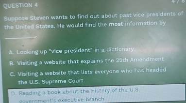 Suppose Steven wants to find out about past vice presidents of
the United States. He would find the most information by
A. Looking up "vice president" in a dictionary
B. Visiting a website that explains the 25th Amendment
C. Visiting a website that lists everyone who has headed
the U.S. Supreme Court
D. Reading a book about the history of the U.S.
oyernment's executive branch