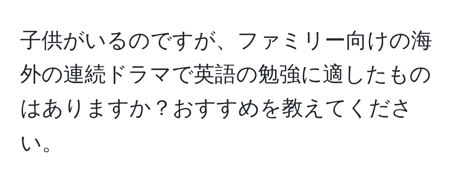 子供がいるのですが、ファミリー向けの海外の連続ドラマで英語の勉強に適したものはありますか？おすすめを教えてください。