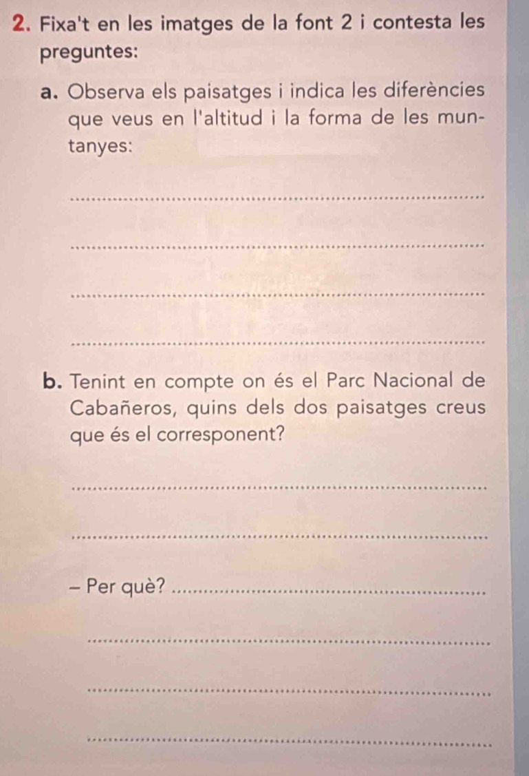 Fixa't en les imatges de la font 2 i contesta les 
preguntes: 
a. Observa els paisatges i indica les diferències 
que veus en l'altitud i la forma de les mun- 
tanyes: 
_ 
_ 
_ 
_ 
b. Tenint en compte on és el Parc Nacional de 
Cabañeros, quins dels dos paisatges creus 
que és el corresponent? 
_ 
_ 
- Per què?_ 
_ 
_ 
_