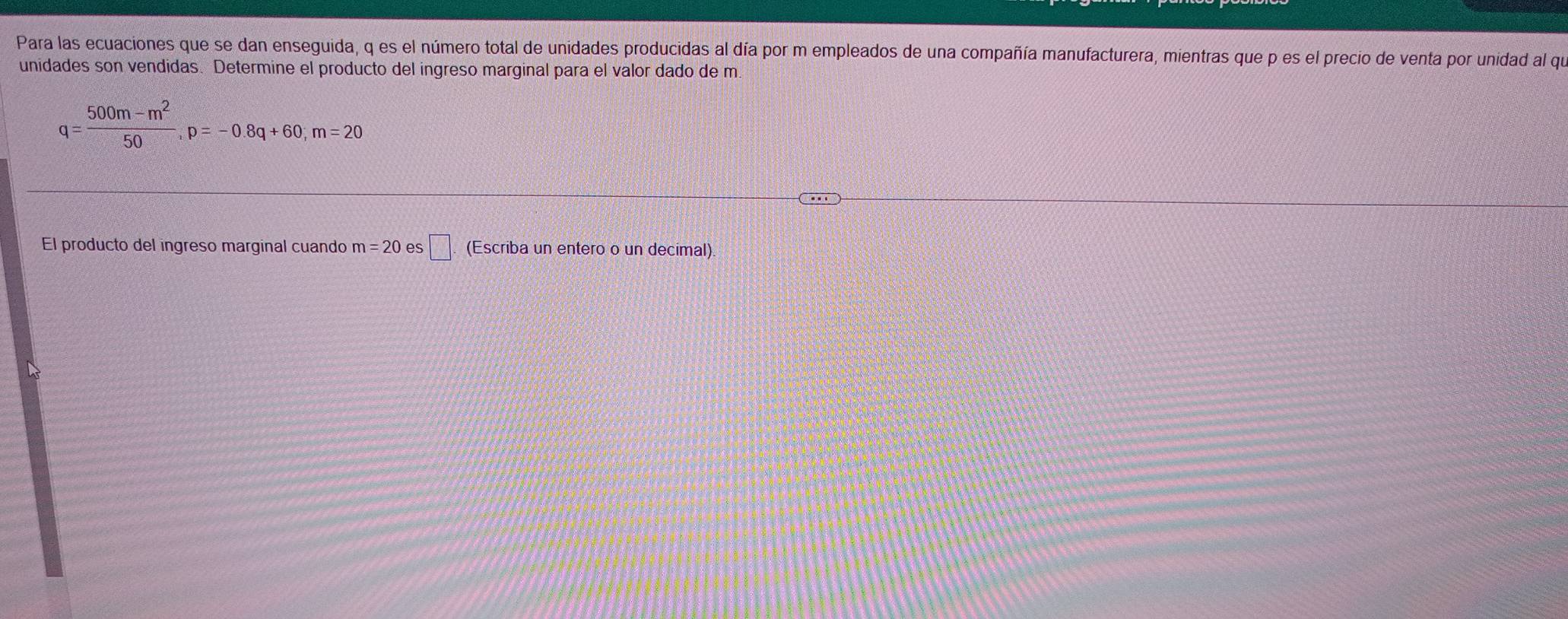 Para las ecuaciones que se dan enseguida, q es el número total de unidades producidas al día por m empleados de una compañía manufacturera, mientras que p es el precio de venta por unidad al que 
unidades son vendidas. Determine el producto del ingreso marginal para el valor dado de m
q= (500m-m^2)/50 , p=-0.8q+60, m=20
El producto del ingreso marginal cuando m=20 es □ . (Escriba un entero o un decimal)