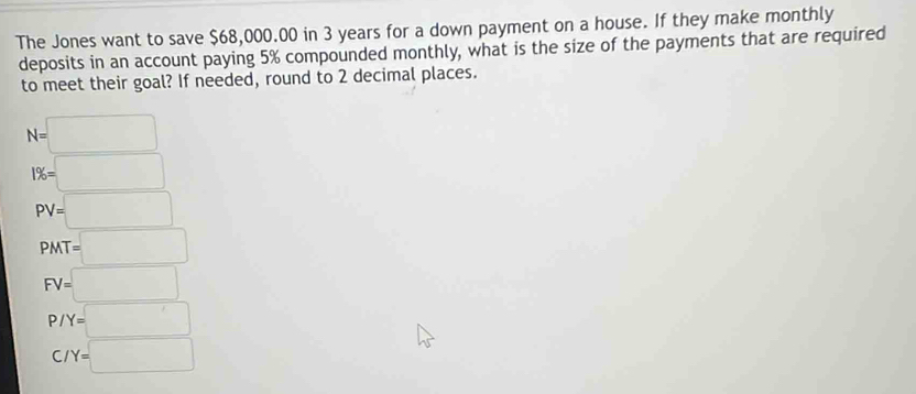 The Jones want to save $68,000.00 in 3 years for a down payment on a house. If they make monthly 
deposits in an account paying 5% compounded monthly, what is the size of the payments that are required 
to meet their goal? If needed, round to 2 decimal places.
N=□
1% =□
PV=□
PMT=□
FV=□
P/Y=□
C/Y=□