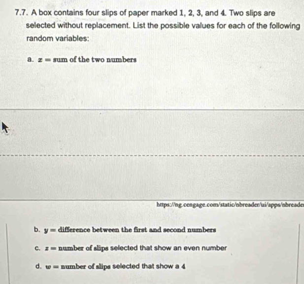 A box contains four slips of paper marked 1, 2, 3, and 4. Two slips are
selected without replacement. List the possible values for each of the following
random variables:
a. x= sum of the two numbers
https://ng.cengage.com/static/nbreader/ui/apps/nbreade
b. y= difference between the first and second numbers
C. z= number of slips selected that show an even number
d. w= number of slips selected that show a 4