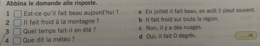 Abbina le domande alle risposte.
1 Est-ce qu'il fait beau aujourd'hui ? a En juillet il fait beau, en août il pleut souvent.
2 l fait froid à la montagne ? b Il fait froid sur toute la région.
3 Quel temps fait-il en été ? c Non, il y a des nuages.
4 Que dit la météo ? d Oui, il fait O degrés.
_/4