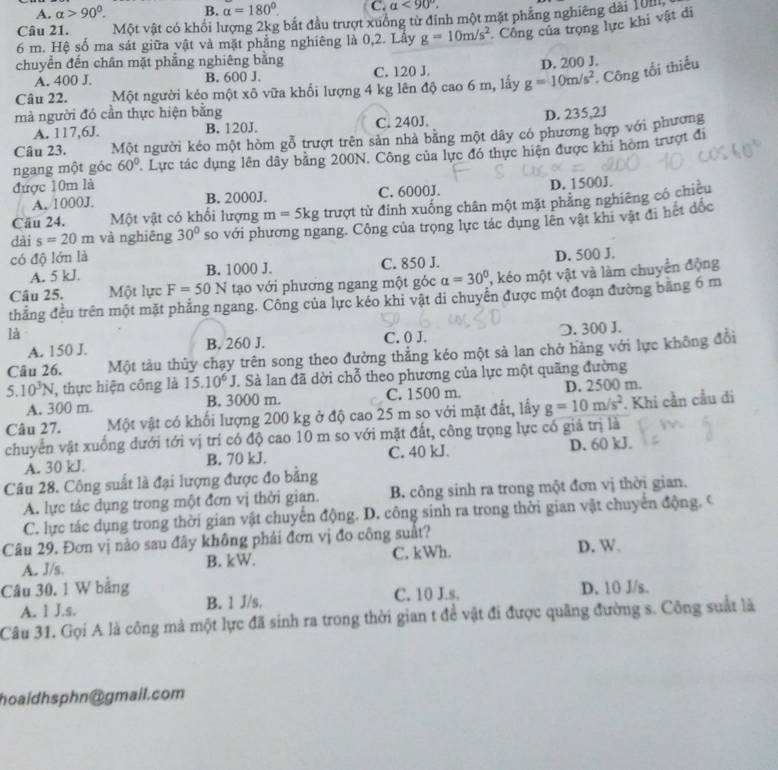 A. alpha >90°. B. alpha =180°. C. alpha <90°.
Câu 21. Một vật có khối lượng 2kg bắt đầu trượt xuống từ đỉnh một mặt phẳng nghiêng dài 10m
6 m. Hệ số ma sát giữa vật và mặt phẳng nghiêng là 0,2. Lấy g=10m/s^2 Công của trọng lực khi vật di
chuyển đến chân mặt phẳng nghiêng bằng
A. 400 J. B. 600 J. C. 120 J. D. 200 J.
Câu 22. Một người kẻo một xô vữa khổi lượng 4 kg lên độ cao 6 m, lấy g=10m/s^2. Công tối thiếu
mà người đó cần thực hiện bằng D. 235,2J
A. 117,6J. B. 120J. C. 240J.
Câu 23. Một người kéo một hòm gỗ trượt trên sản nhà bằng một dây có phương hợp với phương
ngang một góc 60° Lực tác dụng lên dây bằng 200N. Công của lực đó thực hiện được khi hòm trượt đi
được 10m là
A. 1000J. B. 2000J. C. 6000J. D. 1500J.
Cầu 24. Một vật có khổi lượng m=5kg trượt từ đỉnh xuống chân một mặt phẳng nghiêng có chiều
dài s=20m và nghiêng 30° so với phương ngang. Công của trọng lực tác dụng lên vật khi vật đi hết đốc
có độ lớn là
A. 5 kJ. B. 1000 J. C. 850 J. D. 500 J.
Câu 25. Một lực F=50N tạo với phương ngang một góc alpha =30° , kéo một vật và làm chuyển động
thẳng đều trên một mặt phẳng ngang. Công của lực kéo khi vật di chuyên được một đoạn đường bằng 6 m
là
A. 150 J. B. 260 J. C. 0 J. D. 300 J.
Câu 26. Một tàu thủy chạy trên song theo đưởng thẳng kéo một sả lan chở hàng với lực không đổi
5.10^3N thực hiện công là 15.10^6J J. Sà lan đã dời chỗ theo phương của lực một quãng đường
A. 300 m. B. 3000 m. C. 1500 m. D. 2500 m.
Câu 27. Một vật có khối lượng 200 kg ở độ cao 25 m so với mặt đất, lấy g=10m/s^2 Khi cần cầu đi
chuyển vật xuống đưới tới vị trí có độ cao 10 m so với mặt đất, công trọng lực có giá trị là
A. 30 kJ. B. 70 kJ. C. 40 kJ. D. 60 kJ.
Câu 28. Công suất là đại lượng được đo bằng
A. lực tác dụng trong một đơn vị thời gian. B. công sinh ra trong một đơn vị thời gian.
C. lực tác dụng trong thời gian vật chuyển động. D. công sinh ra trong thời gian vật chuyển động. C
Câu 29. Đơn vị nào sau đây không phái đơn vị đo công suất?
A. 3/s. B. kW. C. kWh. D. W.
Câu 30. 1 W bảng D. 10 J/s.
A. 1 J.s. B. 1 J/s. C. 10 J.s.
Câu 31. Gọi A là công mà một lực đã sinh ra trong thời gian t đề vật đi được quãng đường s. Công suất là
hoaidhsphn@gmail.com