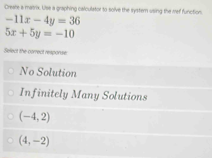 Create a matrix. Use a graphing calculator to solve the system using the rref function.
-11x-4y=36
5x+5y=-10
Select the correct response:
No Solution
Infinitely Many Solutions
(-4,2)
(4,-2)