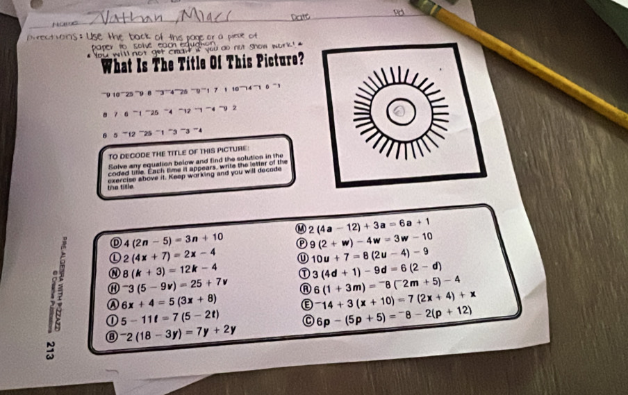 Nor
ho _e or a piese of 
T ch u c h 
` not get cran if you do not show work ! '
Wh This Picture?
''''' ''''' '''' 7 1 10 '' '''' ''' 1 6 ,
7 6 ''' 1 ''' 25 ' 4 '' 12 '' 1 ''' 4 -9 2
θ 5 -12 '' 25 1 3 3 ” 4
TO DECODE THE TITLE OF THIS PICTURE:
Solve any equation below and find the solution in the
coded title. Éach time it appears, write the letter of the
the title exercise above it. Keep working and you will decode
M 2(4a-12)+3a=6a+1
4(2n-5)=3n+10
P 9(2+w)-4w=3w-10
① 2(4x+7)=2x-4
① 10u+7=8(2u-4)-9
N 8(k+3)=12k-4
① 3(4d+1)-9d=6(2-d)
⑪ ^-3(5-9v)=25+7v
A 6(1+3m)=^-8(^-2m+5)-4
a ① 5-11t=7(5-2t)
Ⓐ 6x+4=5(3x+8)
Ⓔ ^-14+3(x+10)=7(2x+4)+x
6p-(5p+5)=^-8-2(p+12)
⑧ ^-2(18-3y)=7y+2y