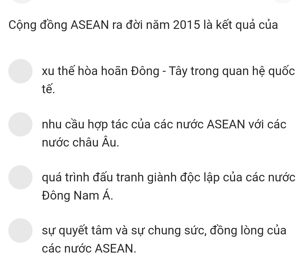 Cộng đồng ASEAN ra đời năm 2015 là kết quả của
xu thế hòa hoãn Đông - Tây trong quan hệ quốc
tế.
nhu cầu hợp tác của các nước ASEAN với các
nước châu Âu.
quá trình đấu tranh giành độc lập của các nước
Đông Nam Á.
sự quyết tâm và sự chung sức, đồng lòng của
các nước ASEAN.