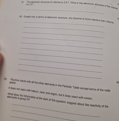 The electronic structure of chlorine is 2, 8, 7. What is the electronic structure of the chlorde 
ian CF7 (1 
_ 
(1 
_ 
(iii) Explain why in terms of electronic structure, why fluorine is more reactive than chlorine. 
_ 
_ 
_ 
_ 
_ 
_ 
_ 
_ 
_ 
gases. 
(4) 
(b) Flubrine reacts with all the other elements in the Periodic Table except some of the noble 
It does not react with helium, neon and argon, but it does react with xenon. 
elements in group 0? 
_ 
What does the information at the start of this question suggest about the reactivity of the 
_ 
_