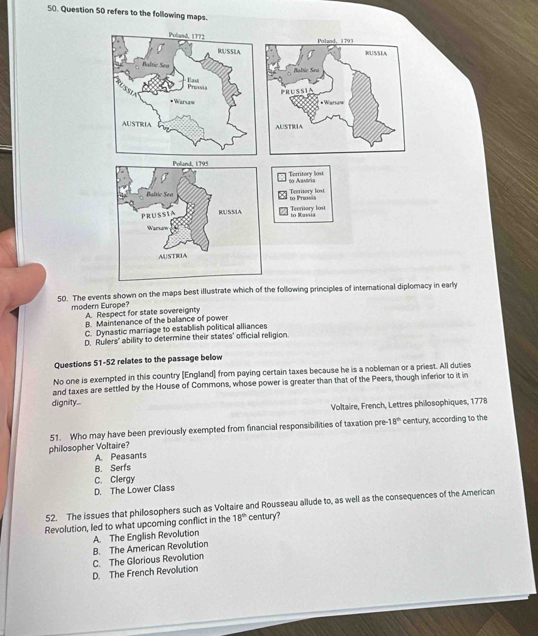 refers to the following maps.
50. The events shown on the maps best illustrate which of the following principles of international diplomacy in early
modern Europe?
A. Respect for state sovereignty
B. Maintenance of the balance of power
C. Dynastic marriage to establish political alliances
D. Rulers’ ability to determine their states’ official religion
Questions 51-52 relates to the passage below
No one is exempted in this country [England] from paying certain taxes because he is a nobleman or a priest. All duties
and taxes are settled by the House of Commons, whose power is greater than that of the Peers, though inferior to it in
dignity...
Voltaire, French, Lettres philosophiques, 1778
51. Who may have been previously exempted from financial responsibilities of taxation pre- -18^(th) century, according to the
philosopher Voltaire?
A. Peasants
B. Serfs
C. Clergy
D. The Lower Class
52. The issues that philosophers such as Voltaire and Rousseau allude to, as well as the consequences of the American
Revolution, led to what upcoming conflict in the 18^(th) century?
A. The English Revolution
B. The American Revolution
C. The Glorious Revolution
D. The French Revolution