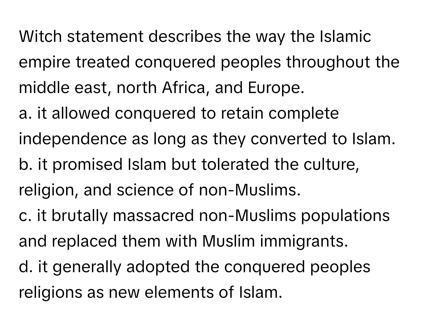 Witch statement describes the way the Islamic empire treated conquered peoples throughout the middle east, north Africa, and Europe.
 

a. it allowed conquered to retain complete independence as long as they converted to Islam.
b. it promised Islam but tolerated the culture, religion, and science of non-Muslims.
c. it brutally massacred non-Muslims populations and replaced them with Muslim immigrants.
d. it generally adopted the conquered peoples religions as new elements of Islam.