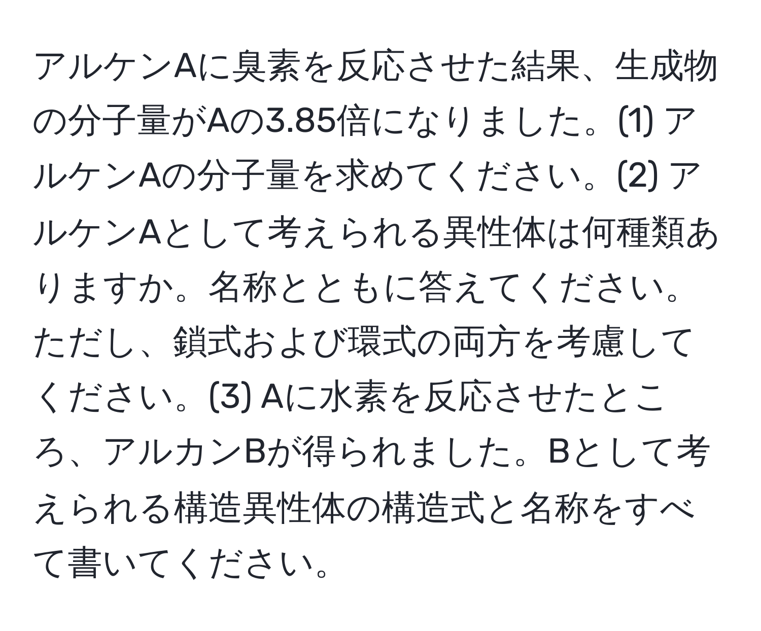 アルケンAに臭素を反応させた結果、生成物の分子量がAの3.85倍になりました。(1) アルケンAの分子量を求めてください。(2) アルケンAとして考えられる異性体は何種類ありますか。名称とともに答えてください。ただし、鎖式および環式の両方を考慮してください。(3) Aに水素を反応させたところ、アルカンBが得られました。Bとして考えられる構造異性体の構造式と名称をすべて書いてください。