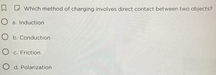 Which method of charging involves direct contact between two objects?
a. Induction
b. Conduction
c. Friction
d. Polarization