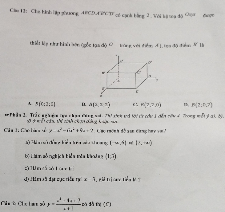 Cho hình lập phương ABCD A'B'C'D' có cạnh bằng 2 . Với hệ toạ 10^(Oxyz) được
thiết lập như hình bên (gốc tọa độ 0 trùng với điểm 4), tọa độ điểm B' là
A. B(0;2;0) B. B(2;2;2) C. B(2;2;0) D. B(2;0;2)
-Phần 2. Trắc nghiệm lựa chọn đúng sai. Thí sinh trả lời từ câu 1 đến câu 4. Trong mỗi ý a), b),
d) ở mỗi câu, thí sinh chọn đúng hoặc sai.
Câu 1: Cho hàm số y=x^3-6x^2+9x+2. Các mệnh đề sau đúng hay sai?
a) Hàm số đồng biến trên các khoảng (-∈fty ;6) và (2;+∈fty )
b) Hàm số nghịch biến trên khoảng (1;3)
c) Hàm số có 1 cực trị
d) Hàm số đạt cực tiểu tại x=3 , giá trị cực tiểu là 2
Câu 2: Cho hàm số y= (x^2+4x+7)/x+1  có đồ thị (C).