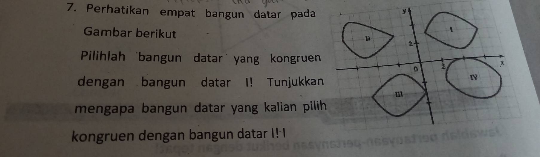 Perhatikan empat bangun datar pada 
Gambar berikut 
Pilihlah 'bangun datar' yang kongruen 
dengan bangun datar I! Tunjukkan 
mengapa bangun datar yang kalian pilih 
kongruen dengan bangun datar I! I