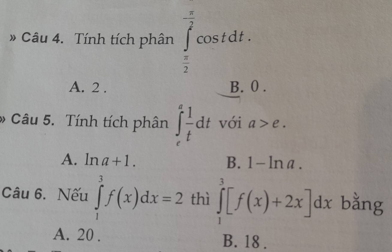 » Câu 4. Tính tích phân ∈tlimits _ π /2 ^- π /2 cos tdt.
A. 2. B. 0.
» Câu 5. Tính tích phân ∈t _e^(afrac 1)tdt với a>e.
A. ln a+1. B. 1-ln a. 
Câu 6. Nếu ∈tlimits _1^3f(x)dx=2 thì ∈tlimits _1^3[f(x)+2x]dx bằng
A. 20.
B. 18.