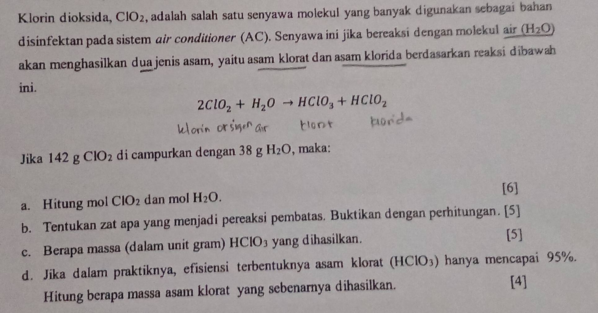 Klorin dioksida, CIO_2 , adalah salah satu senyawa molekul yang banyak digunakan sebagai bahan 
disinfektan pada sistem air conditioner (AC). Senyawa ini jika bereaksi dengan molekul air (H_2O)
akan menghasilkan dua jenis asam, yaitu asam klorat dan asam klorida berdasarkan reaksi dibawah 
ini.
2ClO_2+H_2Oto HClO_3+HClO_2
Jika 142g J ClO_2 di campurkan dengan 38 g H_2O , maka: 
[6] 
a. Hitung mol ClO_2 dan mol H_2O. 
b. Tentukan zat apa yang menjadi pereaksi pembatas. Buktikan dengan perhitungan. [5] 
c. Berapa massa (dalam unit gram) I ICIO_3 yang dihasilkan. 
[5] 
d. Jika dalam praktiknya, efisiensi terbentuknya asam klorat (HClO_3) hanya mencapai 95%. 
Hitung berapa massa asam klorat yang sebenarnya dihasilkan. 
[4]