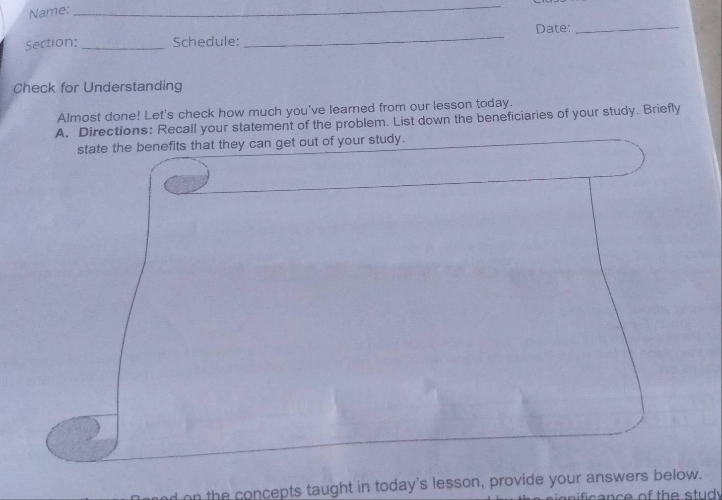 Name: 
_ 
Section: _Schedule: _Date:_ 
Check for Understanding 
Almost done! Let's check how much you've learned from our lesson today. 
A. Directions: Recall your statement of the problem. List down the beneficiaries of your study. Briefly 
state the benefits that they can get out of your study. 
n the concepts taught in today's lesson, provide your answers below.