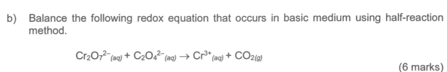 Balance the following redox equation that occurs in basic medium using half-reaction 
method.
Cr_2O_7^((2-)(aq)+C_2)O_4^((2-)(aq)to Cr^3+)(aq)+CO_2(g)
(6 marks)