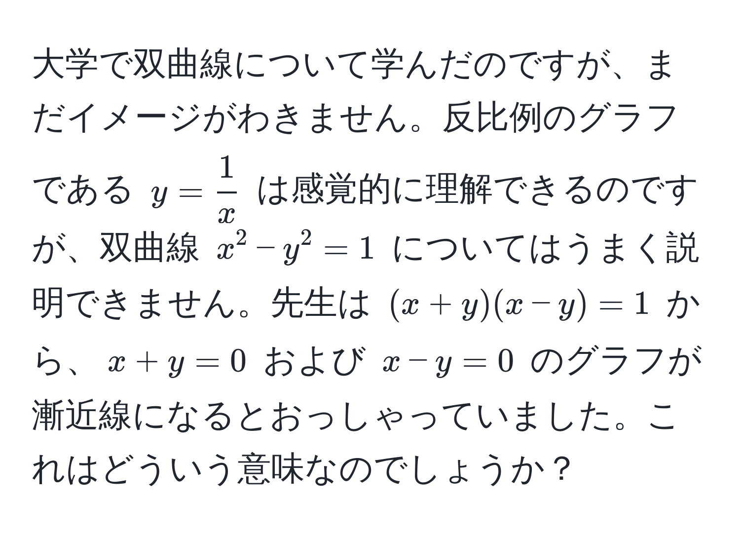 大学で双曲線について学んだのですが、まだイメージがわきません。反比例のグラフである $y =  1/x $ は感覚的に理解できるのですが、双曲線 $x^2 - y^2 = 1$ についてはうまく説明できません。先生は $(x + y)(x - y) = 1$ から、$x + y = 0$ および $x - y = 0$ のグラフが漸近線になるとおっしゃっていました。これはどういう意味なのでしょうか？