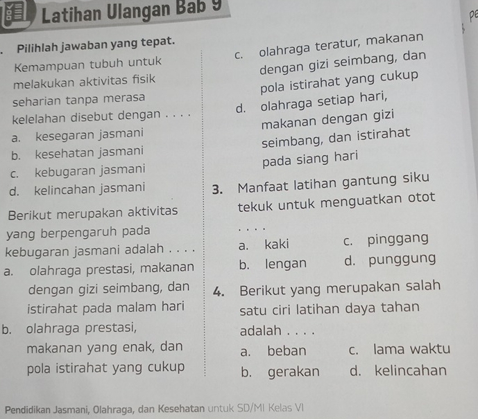 Latihan Ulangan Bab 9
. Pilihlah jawaban yang tepat.
Kemampuan tubuh untuk c. olahraga teratur, makanan
melakukan aktivitas fisik dengan gizi seimbang, dan
seharian tanpa merasa pola istirahat yang cukup
d. olahraga setiap hari,
kelelahan disebut dengan . . . .
a. kesegaran jasmani makanan dengan gizi
b. kesehatan jasmani seimbang, dan istirahat
c. kebugaran jasmani pada siang hari
d. kelincahan jasmani 3. Manfaat latihan gantung siku
Berikut merupakan aktivitas tekuk untuk menguatkan otot
yang berpengaruh pada _...
kebugaran jasmani adalah . . . . a. kaki c. pinggang
a. olahraga prestasi, makanan b. lengan d. punggung
dengan gizi seimbang, dan 4. Berikut yang merupakan salah
istirahat pada malam hari satu ciri latihan daya tahan
b. olahraga prestasi, adalah . . . .
makanan yang enak, dan a. beban c. lama waktu
pola istirahat yang cukup b. gerakan d. kelincahan
Pendidikan Jasmani, Olahraga, dan Kesehatan untuk SD/MI Kelas VI