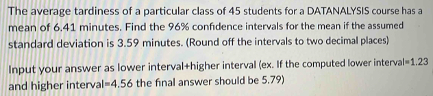 The average tardiness of a particular class of 45 students for a DATANALYSIS course has a 
mean of 6.41 minutes. Find the 96% confdence intervals for the mean if the assumed 
standard deviation is 3.59 minutes. (Round off the intervals to two decimal places) 
Input your answer as lower interval+higher interval (ex. If the computed lower interval I=1.23
and higher interval =4.56 the final answer should be 5.79)