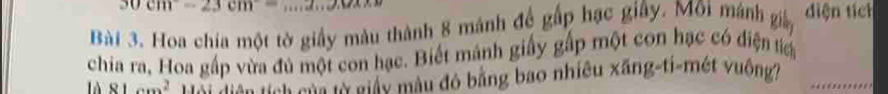 30cm=23cm c+1=e^2 -2,14,11
Bài 3. Hoa chia một tờ giấy màu thành 8 mánh để gấp hạc giây. Môi mánh giáy diện tích 
chia ra, Hoa gấp vừa đủ một con hạc. Biết mánh giấy gấp một con hạc có điện tển 
là 81cm^2 * nh s à a từ giáu màu đó bằng bao nhiều xãng-ti-mét vuông7 _