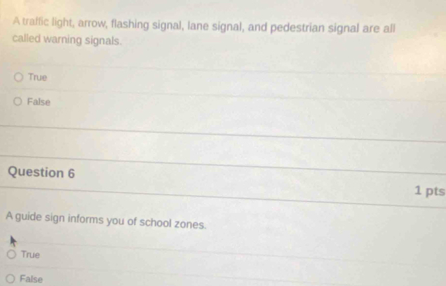 A traffic light, arrow, flashing signal, lane signal, and pedestrian signal are all
called warning signals.
True
False
Question 6 1 pts
A guide sign informs you of school zones.
True
False