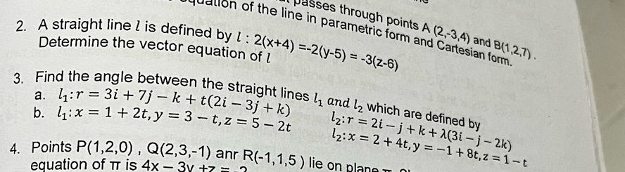 asses through points 
2. A straight line l is defined by l:2(x+4)=-2(y-5)=-3(z-6) A(2,-3,4) and B(1,2,7). 
nuation of the line in parametric form and Cartesian form 
Determine the vector equation of 
a. 
3. Find the angle between the straight lines l_1 : r=3i+7j-k+t(2i-3j+k) l_1 and l_2 which are defined by 
b. l_1:x=1+2t, y=3-t, z=5-2t l_2:r=2i-j+k+lambda (3i-j-2k)
4. Points P(1,2,0), Q(2,3,-1) anr R(-1,1,5) lie o l l_2:x=2+4t, y=-1+8t, z=1-t
equation of π is 4x-3y+z=2