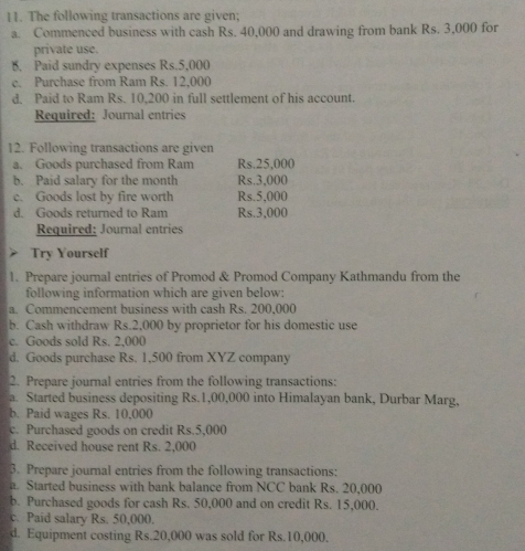 The following transactions are given; 
a. Commenced business with cash Rs. 40,000 and drawing from bank Rs. 3,000 for 
private use. 
B. Paid sundry expenses Rs.5,000
c. Purchase from Ram Rs. 12,000
d. Paid to Ram Rs. 10,200 in full settlement of his account. 
Required: Journal entries 
12. Following transactions are given 
a. Goods purchased from Ram Rs.25,000
b. Paid salary for the month Rs.3,000
c. Goods lost by fire worth Rs.5,000
d. Goods returned to Ram Rs.3,000
Required: Journal entries 
Try Yourself 
1. Prepare journal entries of Promod & Promod Company Kathmandu from the 
following information which are given below: 
a. Commencement business with cash Rs. 200,000
b. Cash withdraw Rs.2,000 by proprietor for his domestic use 
c. Goods sold Rs. 2.000
d. Goods purchase Rs. 1,500 from XYZ company 
2. Prepare journal entries from the following transactions: 
a. Started business depositing Rs.1,00,000 into Himalayan bank, Durbar Marg, 
b. Paid wages Rs. 10,000
c. Purchased goods on credit Rs.5,000
d. Received house rent Rs. 2,000
3. Prepare journal entries from the following transactions: 
a. Started business with bank balance from NCC bank Rs. 20,000
b. Purchased goods for cash Rs. 50,000 and on credit Rs. 15,000. 
c. Paid salary Rs. 50,000. 
d. Equipment costing Rs.20,000 was sold for Rs.10,000.