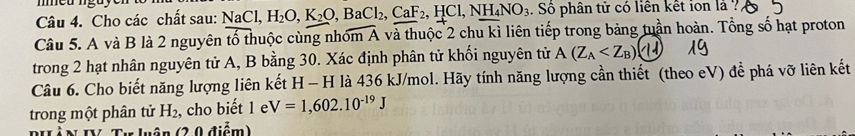 Cho các chất sau: NaCl, H_2O, K_2O, BaCl_2, CaF_2, HCl, NH_4NO_3. Số phân tử có liên kết ion là ? 
Câu 5. A và B là 2 nguyên tổ thuộc cùng nhóm A A và thuộc 2 chu kì liên tiếp trong bảng tuần hoàn. Tổng số hạt proton 
trong 2 hạt nhân nguyên tử A, B bằng 30. Xác định phân tử khối nguyên tử A(Z_A () 
Câu 6. Cho biết năng lượng liên kết H - H là 436 kJ/mol. Hãy tính năng lượng cần thiết (theo eV) để phá vỡ liên kết 
trong một phân tử H_2, , cho biết 1 e V=1,602.10^(-19)J
Tự luận (20 điểm)