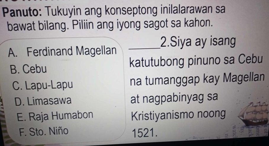 Panuto: Tukuyin ang konseptong inilalarawan sa
bawat bilang. Piliin ang iyong sagot sa kahon.
2.Siya ay isang
A. Ferdinand Magellan_
B. Cebu katutubong pinuno sa Cebu
C. Lapu-Lapu na tumanggap kay Magellan
D. Limasawa at nagpabinyag sa
E. Raja Humabon Kristiyanismo noong
F. Sto. Niño 1521.