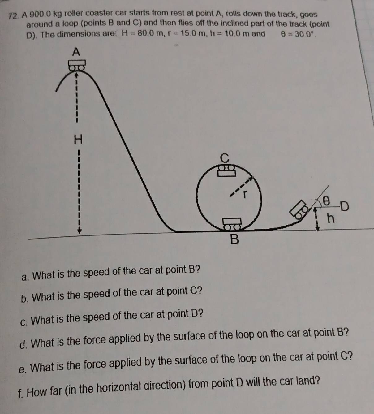 A 900.0 kg roller coaster car starts from rest at point A, rolls down the track, goes 
around a loop (points B and C) and then flies off the inclined part of the track (point
D). The dimensions are: H=80.0m, r=15.0m, h=10.0m and θ =30.0°. 
a. What is the speed of the car at point B? 
b. What is the speed of the car at point C? 
c. What is the speed of the car at point D? 
d. What is the force applied by the surface of the loop on the car at point B? 
e. What is the force applied by the surface of the loop on the car at point C? 
f. How far (in the horizontal direction) from point D will the car land?