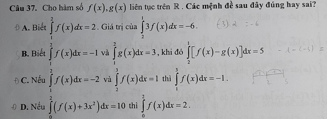 Cho hàm số f(x),g(x) liên tục trên R. Các mệnh đề sau đây đúng hay sai?
A. Biết Giá trị của ∈tlimits _2^(13f(x)dx=-6.
B. Biết beginarray)l f(x_1,2)<2) f(x_1)(x_2-2, x_1x_2=2,endarray.   ∈tlimits _1^(2gg(x)dx=3, ∈tlimits _1^1f(x)dx=1endarray). khi đó ∈tlimits _2^(1[f(x)-g(x)]dx=5
C. Nếu V thì ∈tlimits _1^3f(x)dx=-1.
D. Nếu ∈tlimits _0^2(f(x)+3x^2))dx=10 thì ∈tlimits _0^2f(x)dx=2.