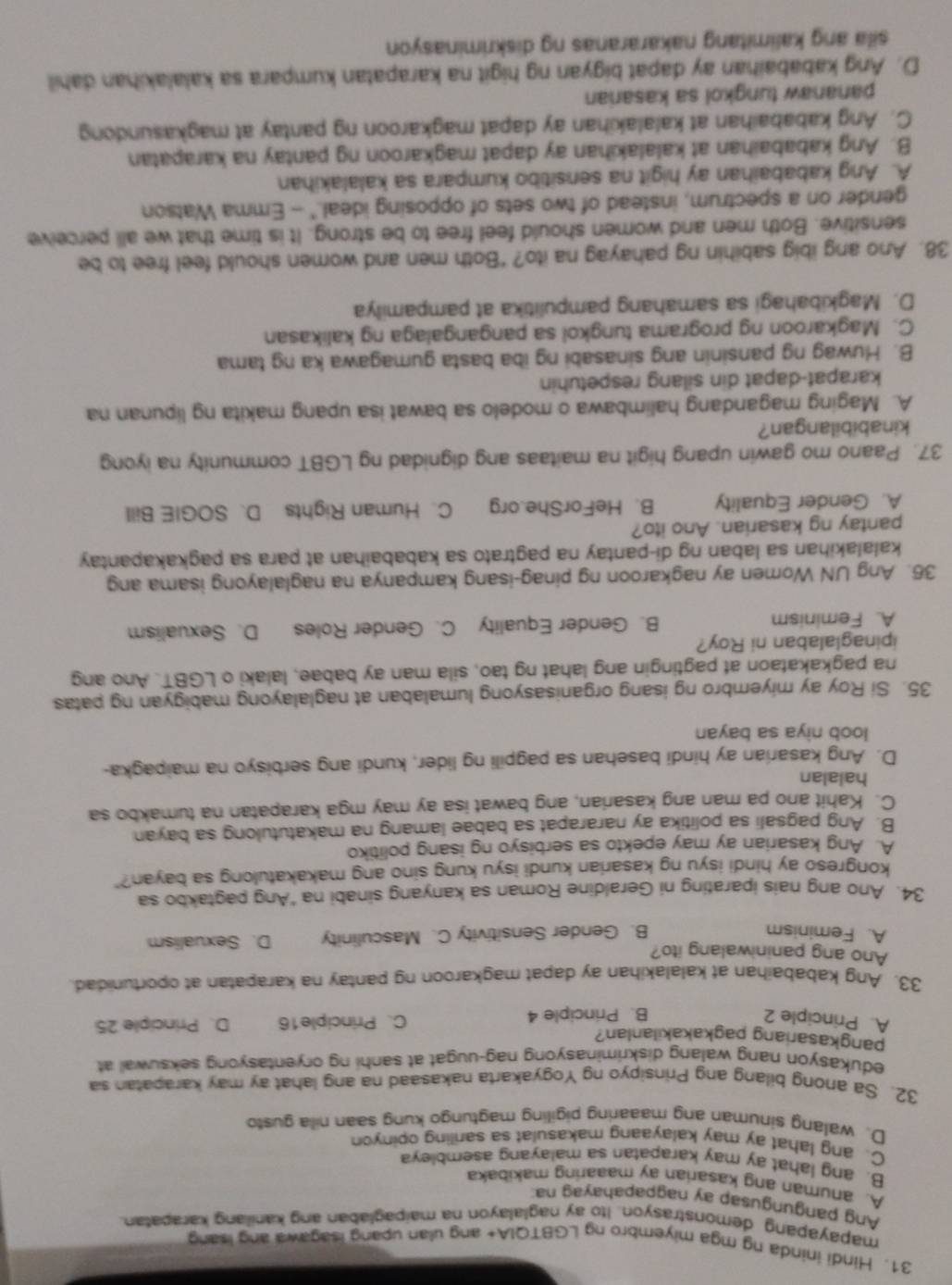 Hindi ininda ng mga miyembro ng LGBTQIA+ ang ulan upang isagawa ang isang
mapayapang demonstrasyon. Ito ay naglalayon na maipaglaban ang kanilang karapatan
Ang pangungusap ay nagpapahavag na
A. anuman ang kasarian ay maaaring makibaka
B. ang lahat ay may karapatan sa malayang asembleya
C. ang lahat ay may kalayaang makasulat sa sariling opinyon
D. walang sinuman ang maaaring pigiling magtungo kung saan nila gusto
32. Sa anong bilang ang Prinsipyo ng Yogyakarta nakasaad na ang lahat ay may karapatan sa
edukasyon nang walang diskriminasyong nag-uugat at sanhi ng oryentasyong seksuwal at
pangkasariang pagkakakilanlan?
A. Principle 2 B. Principle 4 C、 Principle16 D. Principle 25
33. Ang kababaihan at kalalakihan ay dapat magkaroon ng pantay na karapatan at oportunidad.
Ano ang paniniwalang ito?
A. Feminism B. Gender Sensitivity C. Masculinity D. Sexualism
34. Ano ang nais iparating ni Geraldine Roman sa kanyang sinabi na "Ang pagtakbo sa
kongreso ay hindi isyu ng kasarian kundi isyu kung sino ang makakatulong sa bayan?"
A. Ang kasarian ay may epekto sa serbisyo ng isang politiko
B. Ang pagsali sa politika ay nararapat sa babae lamang na makatutulong sa bayan
C. Kahit ano pa man ang kasarian, ang bawat isa ay may mga karapatan na tumakbo sa
halalan
D. Ang kasarian ay hindi basehan sa pagpili ng lider, kundi ang serbisyo na maipagka-
loob niya sa bayan
35. Si Roy ay miyembro ng isang organisasyong lumalaban at naglalayong mabigyan ng patas
na pagkakataon at pagtingin ang lahat ng tao, sila man ay babae, lalaki o LGBT. Ano ang
ipinaglalaban ni Roy?
A. Feminism B. Gender Equality C. Gender Roles D. Sexualism
36. Ang UN Women ay nagkaroon ng pinag-isang kampanya na naglalayong isama ang
kalalakihan sa laban ng di-pantay na pagtrato sa kababaihan at para sa pagkakapantay
pantay ng kasarian. Ano ito?
A. Gender Equality B. HeForShe.org C. Human Rights D. SOGIE Bill
37. Paano mo gawin upang higit na maitaas ang dignidad ng LGBT community na iyong
kinabibilangan?
A. Maging magandang halimbawa o modelo sa bawat isa upang makita ng lipunan na
karapat-dapat din silang respetuhin
B. Huwag ng pansinin ang sinasabi ng iba basta gumagawa ka ng tama
C. Magkaroon ng programa tungkol sa pangangalaga ng kalikasan
D. Magkibahagi sa samahang pampulitika at pampamilya
38. Ano ang ibig sabihin ng pahayag na ito? “Both men and women should feel free to be
sensitive. Both men and women should feel free to be strong. It is time that we all perceive
gender on a spectrum, instead of two sets of opposing ideal." - Emma Watson
A. Ang kababaihan ay higit na sensitibo kumpara sa kalalakihan
B. Ang kababaihan at kalalakihan ay dapat magkaroon ng pantay na karapatan
C. Ang kababaihan at kalalakihan ay dapat magkaroon ng pantay at magkasundong
pananaw tungkol sa kasarian
D. Ang kababaihan ay dapat bigyan ng higit na karapatan kumpara sa kalalakihan dahil
sila ang kalimitang nakararanas ng diskriminasyon