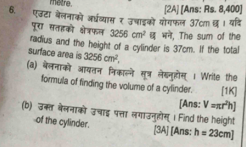 metre. 
[2A] [Ans: Rs. 8,400 ] 
6. एउटा बेलनाको अर्घव्यास र उचाइको योगफल 37cm छ। यदि 
पूरा सतहको क्षेत्रफल 3256cm^2 छ भने, The sum of the 
radius and the height of a cylinder is 37cm. If the total 
surface area is 3256cm^2, 
(a) बेलनाको आयतन निकाल्ने सूत्र लेब्नुहोस् | Write the 
formula of finding the volume of a cylinder. [1K] 
[Ans: V=π r^2h]
(b) उक्त बेलनाको उचाइ पत्ता लगाउनुहोस् । Find the height 
of the cylinder. [3A] [Ans: h=23cm]