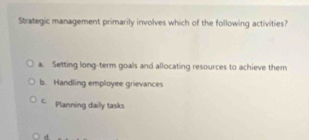 Strategic management primarily involves which of the following activities?
a. Setting long-term goals and allocating resources to achieve them
b. Handling employee grievances
C. Planning daily tasks
d