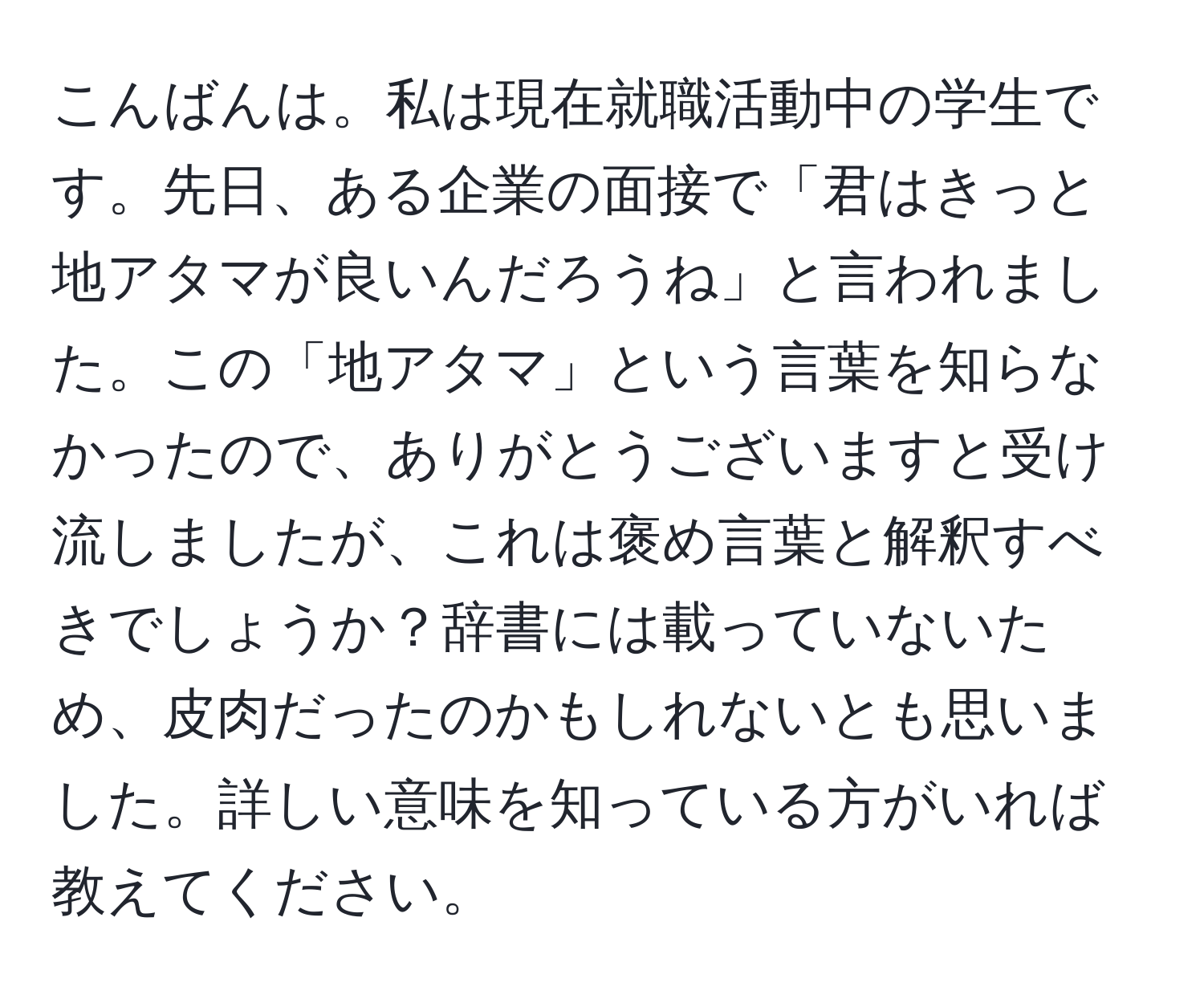 こんばんは。私は現在就職活動中の学生です。先日、ある企業の面接で「君はきっと地アタマが良いんだろうね」と言われました。この「地アタマ」という言葉を知らなかったので、ありがとうございますと受け流しましたが、これは褒め言葉と解釈すべきでしょうか？辞書には載っていないため、皮肉だったのかもしれないとも思いました。詳しい意味を知っている方がいれば教えてください。