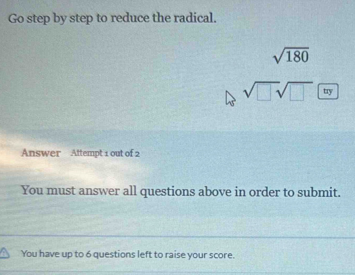 Go step by step to reduce the radical.
sqrt(180)
sqrt(□ sqrt □ ) try 
Answer Attempt 1 out of 2 
You must answer all questions above in order to submit. 
You have up to 6 questions left to raise your score.