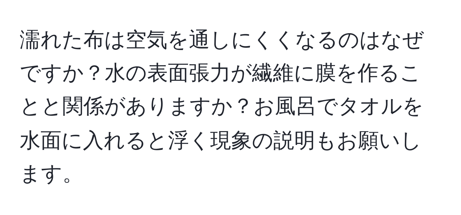 濡れた布は空気を通しにくくなるのはなぜですか？水の表面張力が繊維に膜を作ることと関係がありますか？お風呂でタオルを水面に入れると浮く現象の説明もお願いします。