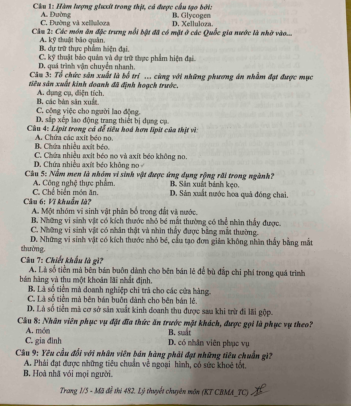 Hàm lượng gluxít trong thịt, cá được cấu tạo bởi:
A. Đường B. Glycogen
C. Đường và xelluloza D. Xelluloza.
Câu 2: Các món ăn đặc trưng nổi bật đã có mặt ở các Quốc gia nước là nhờ vào...
A. kỹ thuật bảo quản.
B. dự trữ thực phẩm hiện đại.
C. kỹ thuật bảo quản và dự trữ thực phẩm hiện đại.
D. quá trình vận chuyển nhanh.
Câu 3: Tổ chức sản xuất là bố trí ... cùng với những phương án nhằm đạt được mục
tiêu sản xuất kinh doanh đã định hoạch trước.
A. dụng cụ, diện tích.
B. các bàn sản xuất.
C. công việc cho người lao động.
D. sắp xếp lao động trang thiết bị dụng cụ.
Câu 4: Lipit trong cá dễ tiêu hoá hơn lipit của thịt vì:
A. Chứa các axít béo no.
B. Chứa nhiều axít béo.
C. Chứa nhiều axít béo no và axít béo không no.
D. Chứa nhiều axít béo không no
Câu 5: Nấm men là nhóm vi sinh vật được ứng dụng rộng rãi trong ngành?
A. Công nghệ thực phẩm. B. Sản xuất bánh kẹo.
C. Chế biến món ăn. D. Sản xuất nước hoa quả đóng chai.
Câu 6: Vi khuẩn là?
A. Một nhóm vi sinh vật phân bố trong đất và nước.
B. Những vi sinh vật có kích thước nhỏ bé mắt thường có thể nhìn thấy được.
C. Những vi sinh vật có nhân thật và nhìn thấy được bằng mắt thường.
D. Những vi sinh vật có kích thước nhỏ bé, cấu tạo đơn giản không nhìn thấy bằng mắt
thường.
Câu 7: Chiết khấu là gì?
A. Là số tiền mà bên bán buôn dành cho bên bán lẻ để bù đắp chi phí trong quá trình
bán hàng và thu một khoản lãi nhất định.
B. Là số tiền mà doanh nghiệp chi trả cho các cửa hàng.
C. Là số tiền mà bên bán buôn dành cho bên bán lẻ.
D. Là số tiền mà cơ sở sản xuất kinh doanh thu được sau khi trừ đi lãi gộp.
Câu 8: Nhân viên phục vụ đặt đĩa thức ăn trước mặt khách, được gọi là phục vụ theo?
A. món B. suất
C. gia đình D. có nhân viên phục vụ
Câu 9: Yêu cầu đối với nhân viên bán hàng phải đạt những tiêu chuẩn gì?
A. Phải đạt được những tiêu chuẩn về ngoại hình, có sức khoẻ tốt.
B. Hoà nhã vói mọi người.
Trang 1/5 - Mã đề thi 482. Lý thuyết chuyên môn (KT CBMA_TC)