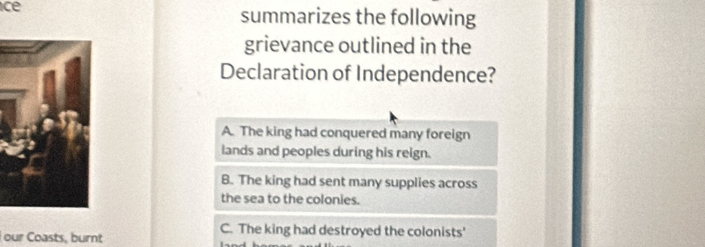 ce
summarizes the following
grievance outlined in the
Declaration of Independence?
A. The king had conquered many foreign
lands and peoples during his reign.
B. The king had sent many supplies across
the sea to the colonies.
our Coasts, burnt
C. The king had destroyed the colonists'