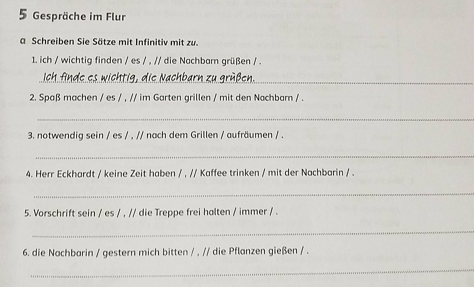 Gespräche im Flur 
a Schreiben Sie Sätze mit Infinitiv mit zu. 
1. ich / wichtig finden / es / , // die Nachbarn grüßen / . 
_ 
2. Spaß machen / es / , // im Garten grillen / mit den Nachbarn / . 
_ 
3 notwendig sein / es / , // nach dem Grillen / aufräumen / . 
_ 
4. Herr Eckhardt / keine Zeit haben / , // Kaffee trinken / mit der Nachbarin / . 
_ 
5. Vorschrift sein / es / , // die Treppe frei halten / immer / . 
_ 
6. die Nachbarin / gestern mich bitten / , // die Pflanzen gießen / . 
_