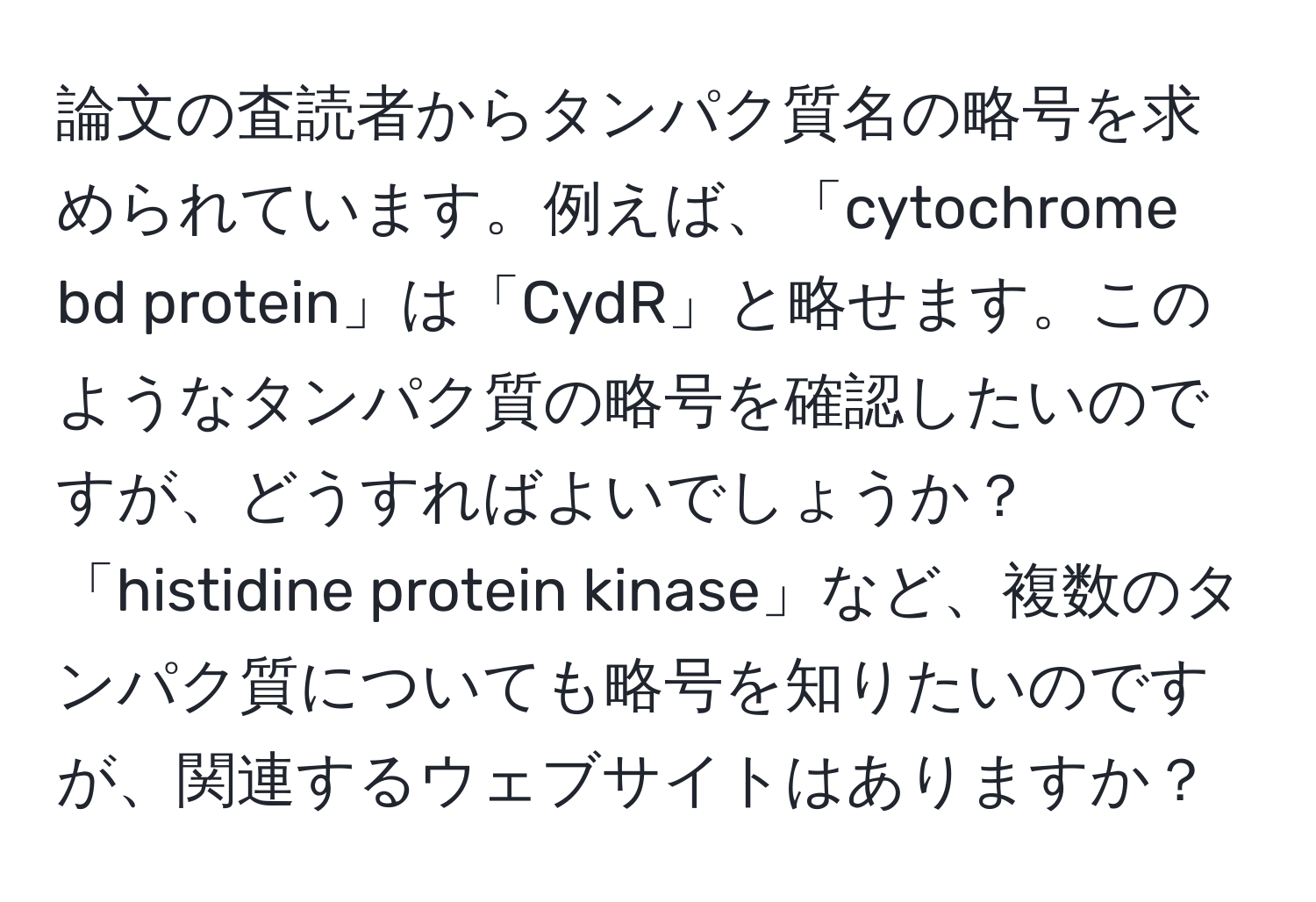 論文の査読者からタンパク質名の略号を求められています。例えば、「cytochrome bd protein」は「CydR」と略せます。このようなタンパク質の略号を確認したいのですが、どうすればよいでしょうか？「histidine protein kinase」など、複数のタンパク質についても略号を知りたいのですが、関連するウェブサイトはありますか？