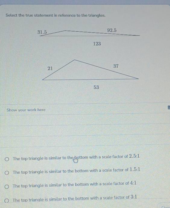 Select the true statement in reference to the triangles.
Show your work here
The top triangle is similar to the bottom with a scale factor of 2.5:1
The top triangle is similar to the bottom with a scale factor of 1.5:1
The top triangle is similar to the bottom with a scale factor of 4:1
The top triangle is similar to the bottom with a scale factor of 3:1