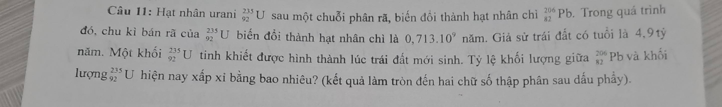 Hạt nhân urani _(92)^(235)U sau một chuỗi phân rã, biến đồi thành hạt nhân chì _(82)^(206)Pb. . Trong quá trình 
đó, chu kì bán rã của _(92)^(235)U biến đổi thành hạt nhân chì là 0,713.10^9 năm. Giả sử trái đất có tuổi là 4,9tỷ 
năm. Một khối _(92)^(235)U tinh khiết được hình thành lúc trái đất mới sinh. Tỷ lệ khối lượng giữa beginarrayr 206 82endarray Pb và khối 
lượng beginarrayr 235 92endarray U hiện nay xấp xỉ bằng bao nhiêu? (kết quả làm tròn đến hai chữ số thập phân sau dấu phẩy).