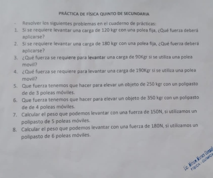 PRÁCTICA DE FÍSICA QUINTO DE SECUNDARia 
- Resolver los siguientes problemas en el cuaderno de prácticas: 
1. Si se requiere levantar una carga de 120 kgr con una polea fija, ¿Qué fuerza deberá 
aplicarse? 
2. Si se requiere levantar una carga de 180 kgr con una polea fija, ¿Qué fuerza deberá 
aplicarse? 
3. ¿Qué fuerza se requiere para levantar una carga de 90Kgr si se utiliza una polea 
movil? 
4. ¿Qué fuerza se requiere para levantar una carga de 190Kgr si se utiliza una polea 
movil? 
5. Que fuerza tenemos que hacer para elevar un objeto de 250 kgr con un polipasto 
de de 3 poleas móviles. 
6. Que fuerza tenemos que hacer para elevar un objeto de 350 kgr con un polipasto 
de de 4 poleas móviles. 
7. Calcular el peso que podemos levantar con una fuerza de 150N, sì utilizamos un 
polipasto de 5 poleas móviles. 
8. Calcular el peso que podemos levantar con una fuerza de 180N, si utilizamos un 
polipasto de 6 poleas móviles. 
ic. Miriam Moroco Gonx 
* ÍSÍCA - QUímio