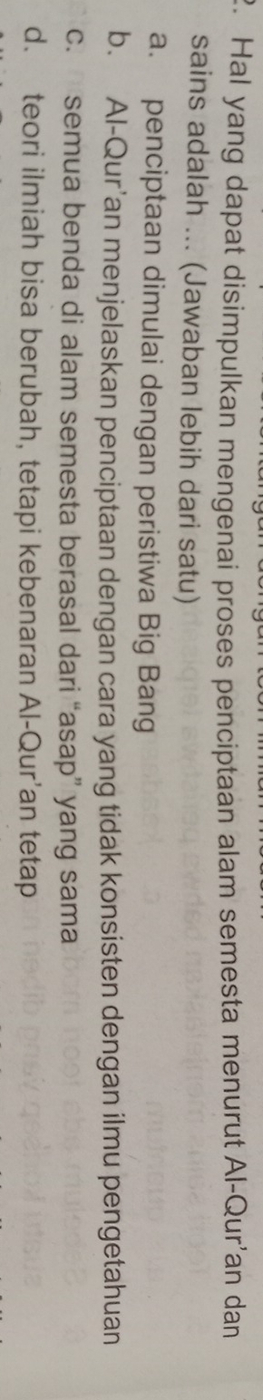 Hal yang dapat disimpulkan mengenai proses penciptaan alam semesta menurut Al-Qur'an dan
sains adalah ... (Jawaban lebih dari satu)
a. penciptaan dimulai dengan peristiwa Big Bang
b. Al-Qur'an menjelaskan penciptaan dengan cara yang tidak konsisten dengan ilmu pengetahuan
c. semua benda di alam semesta berasal dari “asap” yang sama
d. teori ilmiah bisa berubah, tetapi kebenaran Al-Qur’an tetap