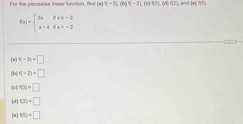 For the piecewise linear function, find (a) f(-3) ,( D) f(-2) , (c) f(0),(d)f(2) , and (e)f(5).
f(x)=beginarrayl 3xifx≤ -2 x-4ifx>-2endarray.
(a) f(-3)=□
(b) f(-2)=□
(c) f(0)=□
(d) f(2)=□
(e) f(5)=□