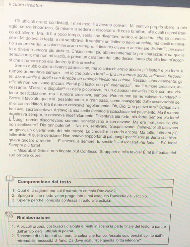 Il cuore rivelatore
Gli ufficiali erano soddisfatti. I miei modi li avevano convinti. Mi sentivo proprío libero, a mio
agio, senza imbarazzo. Si misero a sedere e discorsero di cose familiari, alle quali risposi fran-
co ed allegro. Ma, di lì a poco tempo, sentii che diventavo pallido, e desiderai che se n'andas-
sero. Mi doleva la testa, e mi sembrava di sentirmi un tintinnio nelle orecchie; ma quelli restava-
no sempre seduti e chiacchieravano sempre. Il tintinnio divenne ancora più dist into^(20); persistet-
te e divenne ancora più distinto. Chiacchierai più abbondantemente per sbarazzarmi da quella
sensazione; ma non mi lasciò, e prese un carattere del tutto deciso, tanto che alla fine m'accor-
si che il rumore non era dentro le mie orecchie.
Senza dubbio allora divenni pallidissimo; ma lo chiacchieravo ancora più lesto 21 e più forte. Il
rumore aumentava sempre - ed io che potevo fare? - Era un rumore sordo, soffocato, frequen-
te, assai simile a quello che farebbe un orologio involto nel cotone. Respiral laboriosamente; gli
ufficiali non sentivano ancora. Parlai più lesto; con più veeme nza^(22); ma il rumore cresceva, in-
cessante. M'alzai, e disputai² su delle piccolezze, in un diapason elevatissimo e con una vio-
lenta gesticolazione; ma il rumore cresceva, sempre. Perché non se ne volevano andare? -
Scorsi il tavolato qua e là, pesantemente, a gran passi, come esasperato dalle osservazioni dei
miei contraddittori. Ma il rumore cresceva regolarmente. Oh, Dio! Che potevo fare? Schiumavo,
balzavo, sacramentavo. Agitavo la mia sedia facendola scricchiolar sul pavimento. Ma il rumore
dominava sempre, e cresceva indefinitamente. Diventava più forte, più forte! Sempre più forte!
E quegli uomini discorrevano sempre, scherzavano e sorridevano. Ma era mai possibile che
non sentissero? Dio onnipotente! - No, no, sentivano! Sospettavano! Sapevano! Si facevano
un gioco, un divertimento del mio terrore! Lo credetti e lo credo ancora. Ma tutto, tutto era più
tollerabile di quella derisione! Non potevo sopportar di più quegli ipocriti sorrisi! Sentii che biso-
gnava gridare o morire! - E ancora, e sempre, lo sentite? - Ascoltate! Più forte! - Più forte!
Sempre più forte!
- Miserabili! Gridai, non fingete più! Confesso! Strappate quelle tavole! È là! É il battito del
suo orribile cuore!
Comprensione del testo
1. Qual è la ragione per cui il narratore compie l'omicidio?
2. Spiega in che modo viene progettato e poi eseguito l'omicidio del vecchio.
3. Spiega perché l'omicida confessa il reato alla polizia.
Rielaborazione
1. A piccoli gruppi, costruisci i dialoghi e metti in scena la parte finale del testo, a partire
dall'arrivo degli ufficiali di polizia.
2. Racconta di un fatto di cui porti la colpa che hai confessato solo perché spinto dall'ir-
refrenabile necessità di farlo. Da dove scaturisce questa forza interiore?